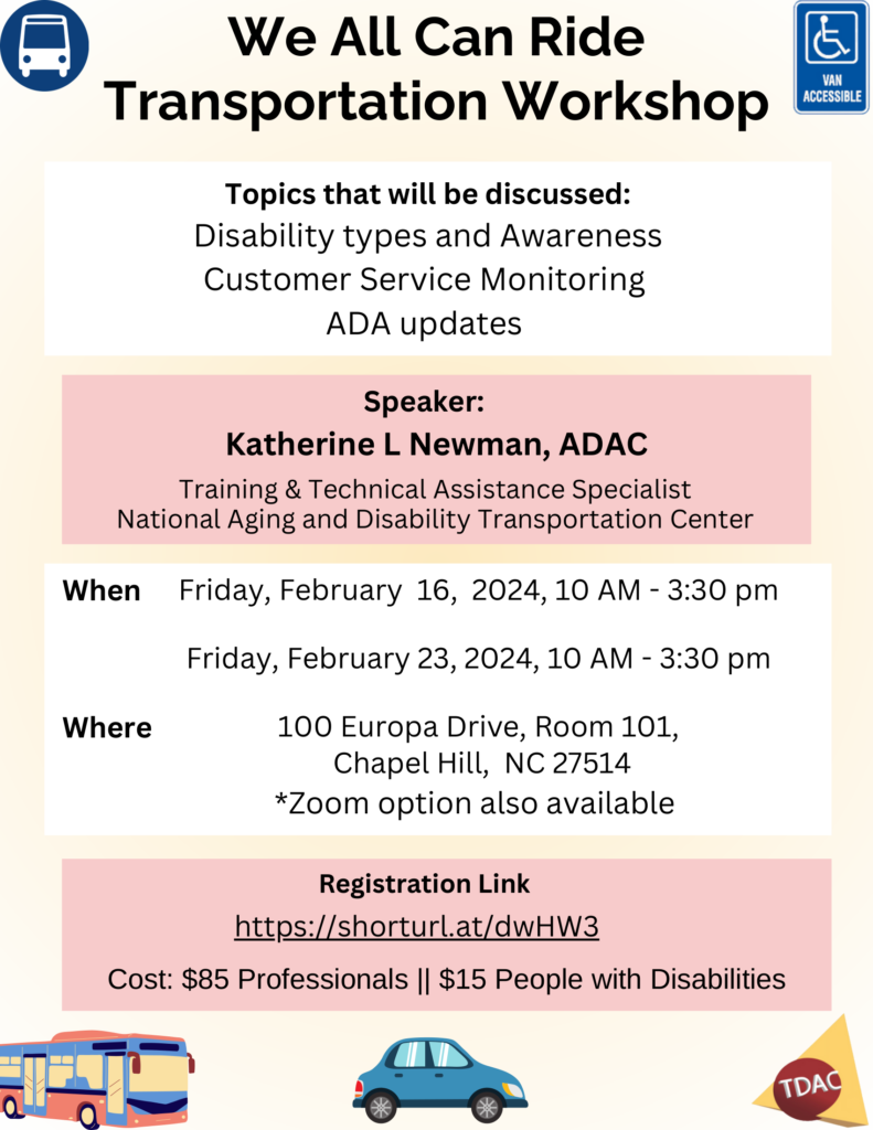 We All Can Ride

Transportation Workshop

Topics that will be discussed:
Disability types and Awareness
Customer Service Monitoring

ADA updates

Speaker:

Katherine L Newman, ADAC
Training & Technical Assistance Specialist
National Aging and Disability Transportation Center

When Friday, February 16, 2024, 10 AM - 3:30 pm

Friday, February 23, 2024, 10 AM - 3:30 pm

100 Europa Drive, Room 101,
Chapel Hill, NC 27514
*Zoom option also available

Registration Link

Where

https://shorturl.at/dwHW3

Cost: $85 Professionals || $15 People with Disabilities